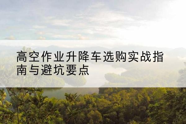 宁洱升降车怎么选-高空作业升降车选购实战指南与避坑要点