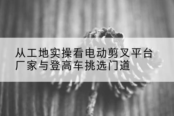 宁洱电动剪叉升降平台厂家-从工地实操看电动剪叉平台厂家与登高车挑选门道