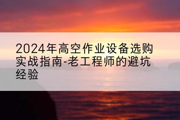 宁洱高空作业升降机厂家推荐-2024年高空作业设备选购实战指南-老工程师的避坑经验