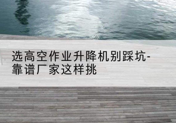 宁洱剪叉式升降机厂家-选高空作业升降机别踩坑-靠谱厂家这样挑
