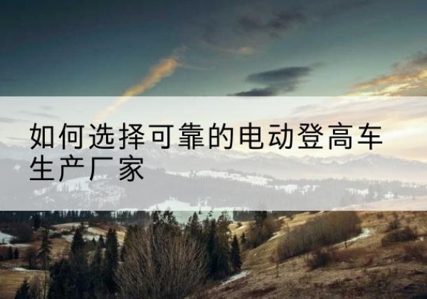宁洱电动登高车厂家-如何选择可靠的电动登高车生产厂家