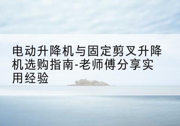 宁洱电动升降机怎么选-电动升降机与固定剪叉升降机选购指南-老师傅分享实用经验