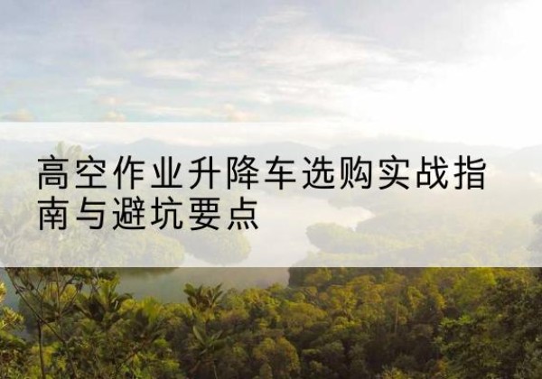 宁洱升降车怎么选-高空作业升降车选购实战指南与避坑要点