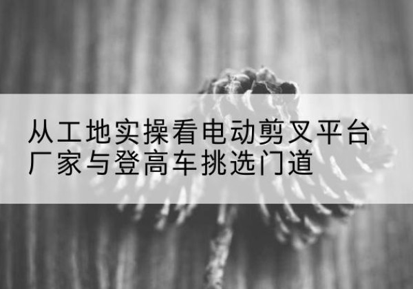 宁洱电动剪叉升降平台厂家-从工地实操看电动剪叉平台厂家与登高车挑选门道